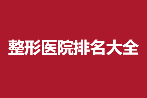 2021-2022中国十大整形医院排行  医美排行新鲜出炉