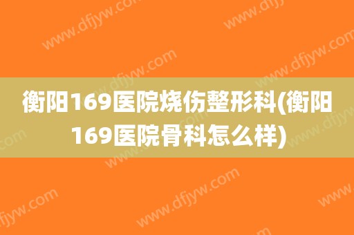 衡阳169医院烧伤整形科(衡阳169医院骨科怎么样)