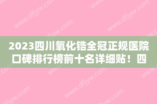 2023四川氧化锆全冠正规医院口碑排行榜前十名详细贴！四川大学华西医院资阳医院口腔科提供更好保障！