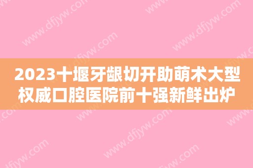 2023十堰牙龈切开助萌术大型权威口腔医院前十强新鲜出炉~十堰市人民医院口腔医学中心口碑好，资历深，值得选择