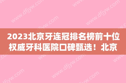 2023北京牙连冠排名榜前十位权威牙科医院口碑甄选！北京诺尔口腔门诊部top级实力医院！