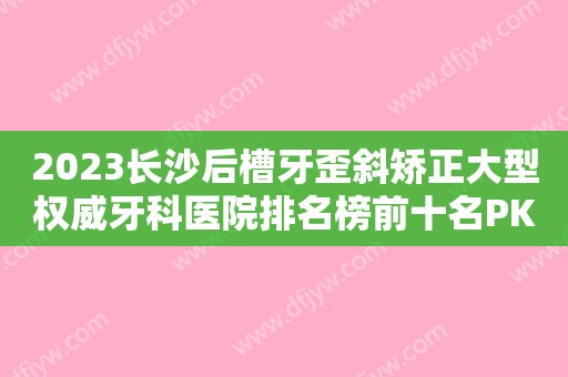 2023长沙后槽牙歪斜矫正大型权威牙科医院排名榜前十名PK！长沙优伢仕口腔医院重点推荐医美