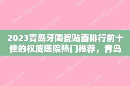 2023青岛牙陶瓷贴面排行前十佳的权威医院热门推荐，青岛优诺马濠口腔门诊部这几家资料详情给到