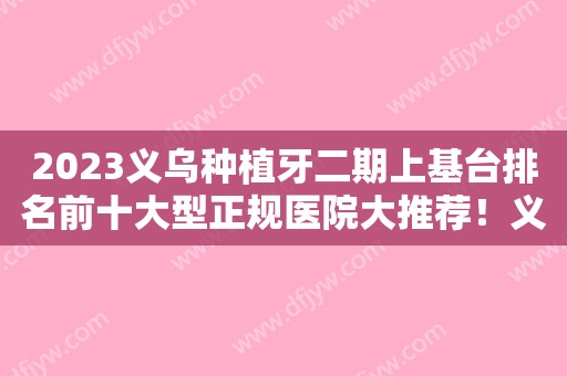 2023义乌种植牙二期上基台排名前十大型正规医院大推荐！义乌德康口腔门诊部拿下前三甲！