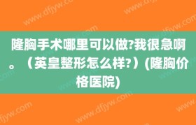 隆胸手术哪里可以做?我很急啊。（英皇整形怎么样?）(隆胸价格医院)