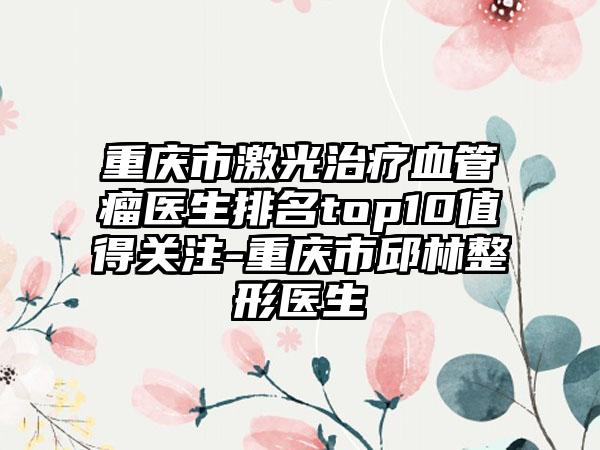 重庆市激光治疗血管瘤医生排名top10值得关注-重庆市邱林整形医生