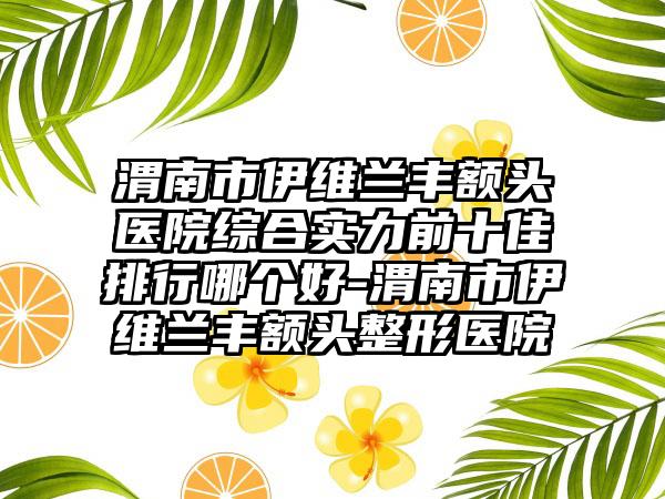 渭南市伊维兰丰额头医院综合实力前十佳排行哪个好-渭南市伊维兰丰额头整形医院