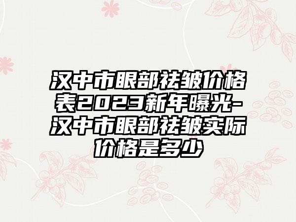 汉中市眼部祛皱价格表2023新年曝光-汉中市眼部祛皱实际价格是多少