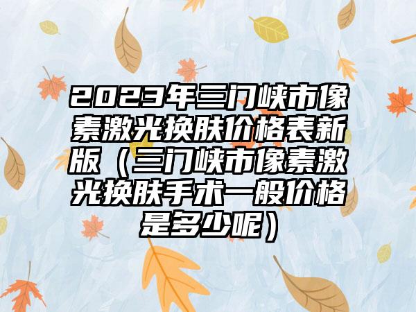 2023年三门峡市像素激光换肤价格表新版（三门峡市像素激光换肤手术一般价格是多少呢）