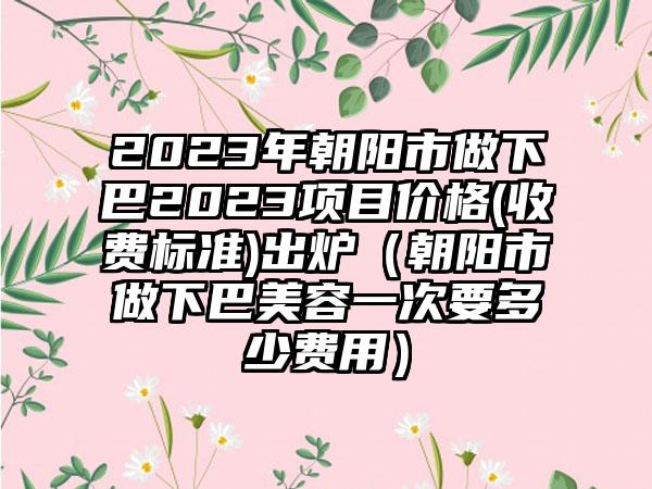 2023年朝阳市做下巴2023项目价格(收费标准)出炉（朝阳市做下巴美容一次要多少费用）