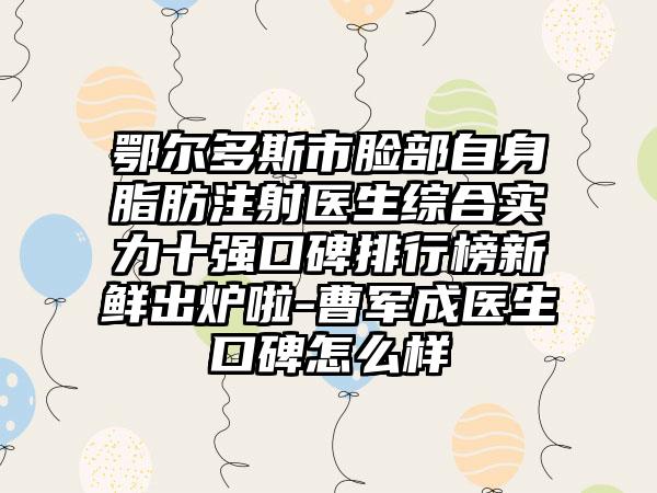 鄂尔多斯市脸部自身脂肪注射医生综合实力十强口碑排行榜新鲜出炉啦-曹军成医生口碑怎么样