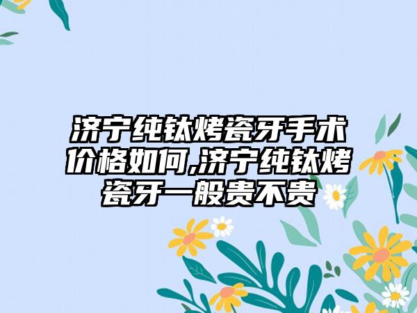 济宁纯钛烤瓷牙手术价格如何,济宁纯钛烤瓷牙一般贵不贵