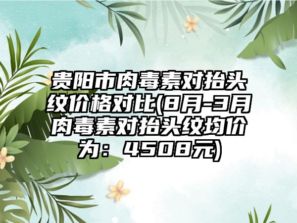 贵阳市肉毒素对抬头纹价格对比(8月-3月肉毒素对抬头纹均价为：4508元)