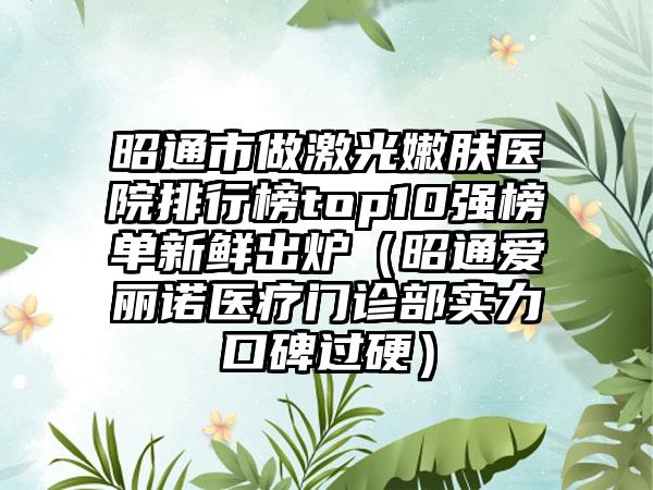 昭通市做激光嫩肤医院排行榜top10强榜单新鲜出炉（昭通爱丽诺医疗门诊部实力口碑过硬）