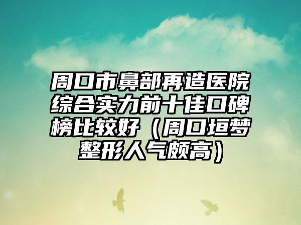 周口市鼻部再造医院综合实力前十佳口碑榜比较好（周口垣梦整形人气颇高）