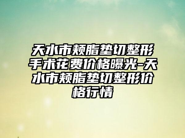 天水市颊脂垫切整形手术花费价格曝光-天水市颊脂垫切整形价格行情