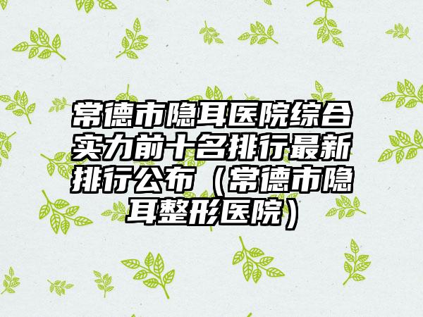 常德市隐耳医院综合实力前十名排行最新排行公布（常德市隐耳整形医院）