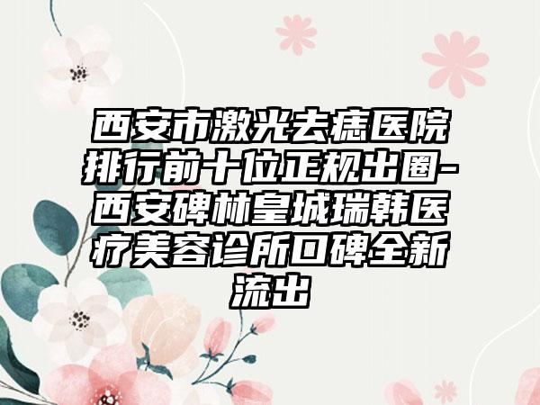 西安市激光去痣医院排行前十位正规出圈-西安碑林皇城瑞韩医疗美容诊所口碑全新流出