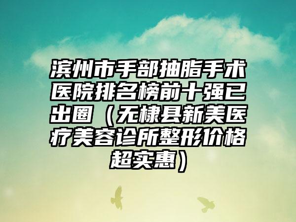 滨州市手部抽脂手术医院排名榜前十强已出圈（无棣县新美医疗美容诊所整形价格超实惠）