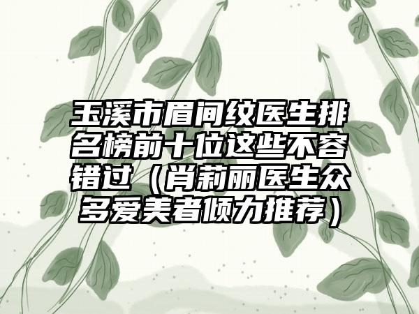 玉溪市眉间纹医生排名榜前十位这些不容错过（肖莉丽医生众多爱美者倾力推荐）