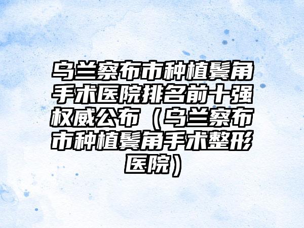 乌兰察布市种植鬓角手术医院排名前十强权威公布（乌兰察布市种植鬓角手术整形医院）