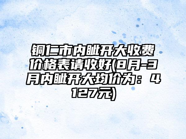 铜仁市内眦开大收费价格表请收好(8月-3月内眦开大均价为：4127元)