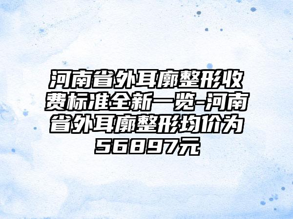 河南省外耳廓整形收费标准全新一览-河南省外耳廓整形均价为56897元