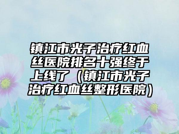 镇江市光子治疗红血丝医院排名十强终于上线了（镇江市光子治疗红血丝整形医院）