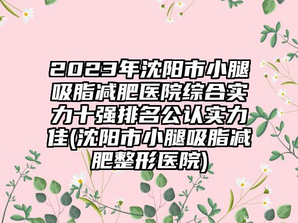 2023年沈阳市小腿吸脂减肥医院综合实力十强排名公认实力佳(沈阳市小腿吸脂减肥整形医院)