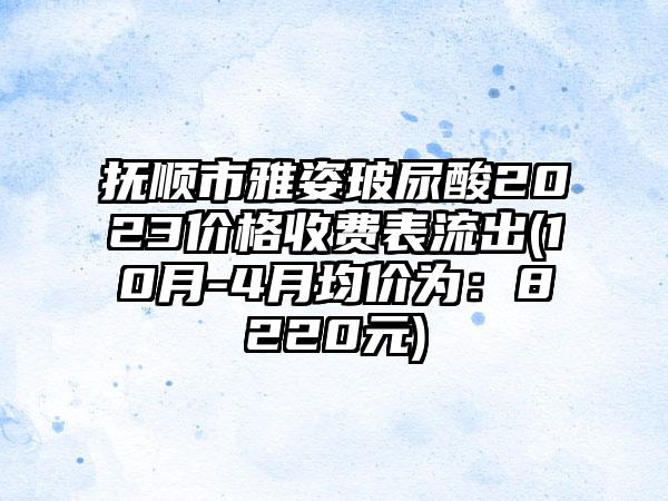 抚顺市雅姿玻尿酸2023价格收费表流出(10月-4月均价为：8220元)