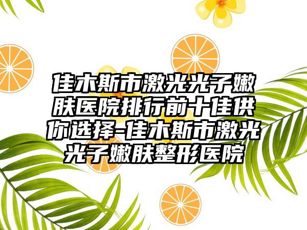 佳木斯市激光光子嫩肤医院排行前十佳供你选择-佳木斯市激光光子嫩肤整形医院