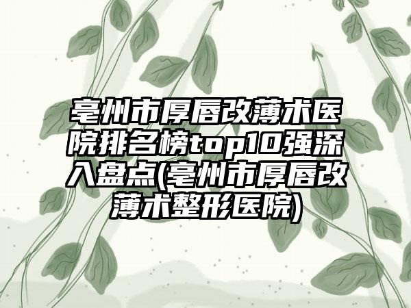 亳州市厚唇改薄术医院排名榜top10强深入盘点(亳州市厚唇改薄术整形医院)