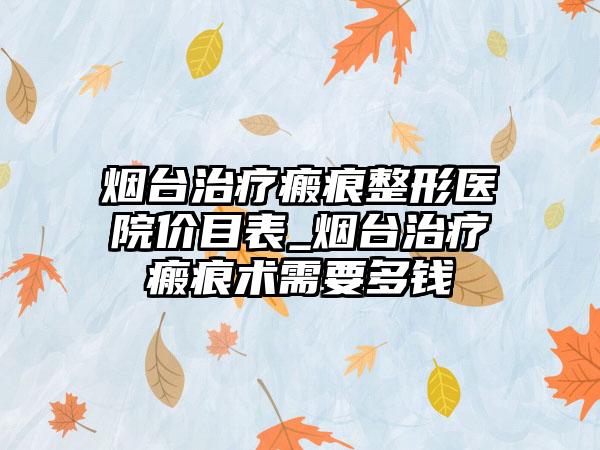 烟台治疗瘢痕整形医院价目表_烟台治疗瘢痕术需要多钱