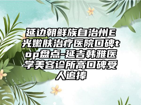 延边朝鲜族自治州E光嫩肤治疗医院口碑top盘点-延吉韩雅医学美容诊所高口碑受人追捧