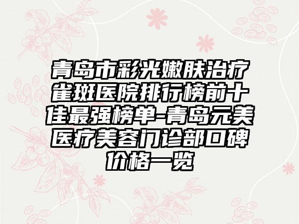 青岛市彩光嫩肤治疗雀斑医院排行榜前十佳最强榜单-青岛元美医疗美容门诊部口碑价格一览