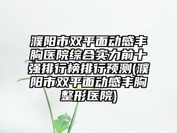 濮阳市双平面动感丰胸医院综合实力前十强排行榜排行预测(濮阳市双平面动感丰胸整形医院)