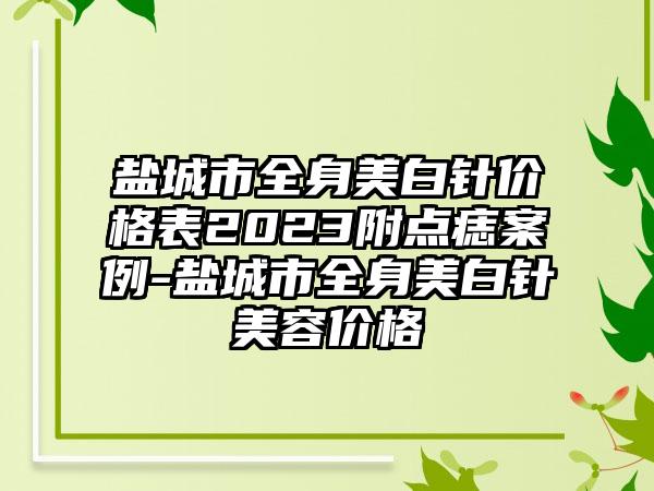 盐城市全身美白针价格表2023附点痣案例-盐城市全身美白针美容价格