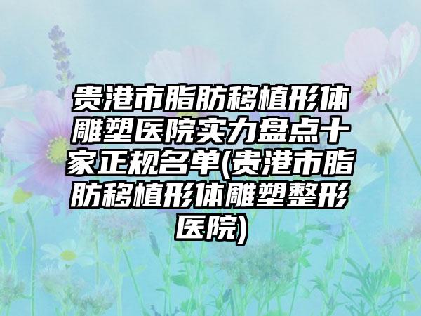 贵港市脂肪移植形体雕塑医院实力盘点十家正规名单(贵港市脂肪移植形体雕塑整形医院)