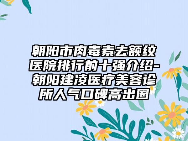 朝阳市肉毒素去额纹医院排行前十强介绍-朝阳建凌医疗美容诊所人气口碑高出圈