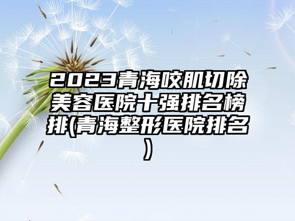 2023青海咬肌切除美容医院十强排名榜排(青海整形医院排名)