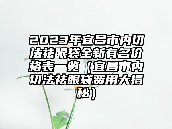 2023年宜昌市内切法祛眼袋全新有名价格表一览（宜昌市内切法祛眼袋费用大揭秘）