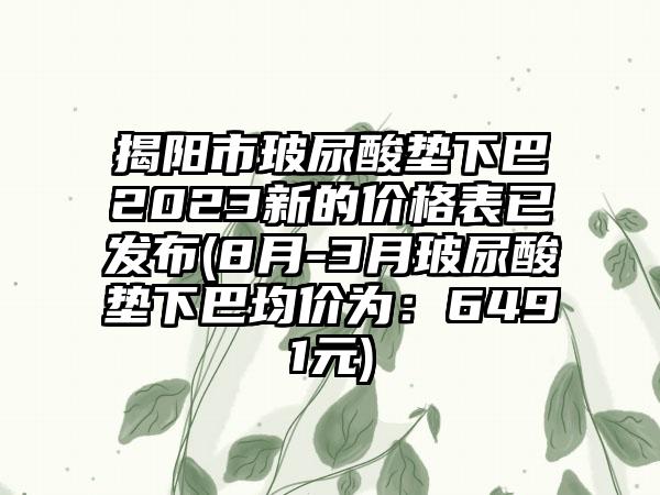 揭阳市玻尿酸垫下巴2023新的价格表已发布(8月-3月玻尿酸垫下巴均价为：6491元)