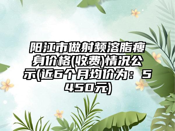 阳江市做射频溶脂瘦身价格(收费)情况公示(近6个月均价为：5450元)