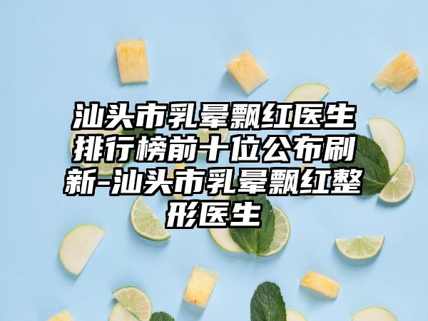 汕头市乳晕飘红医生排行榜前十位公布刷新-汕头市乳晕飘红整形医生