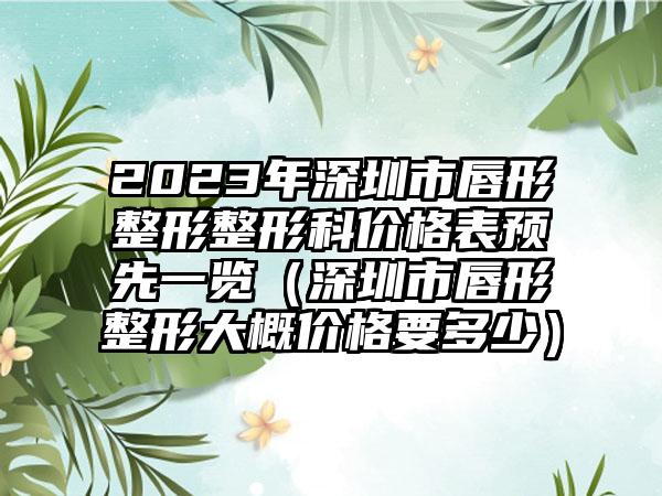 2023年深圳市唇形整形整形科价格表预先一览（深圳市唇形整形大概价格要多少）