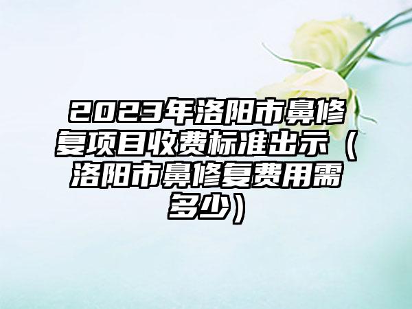 2023年洛阳市鼻修复项目收费标准出示（洛阳市鼻修复费用需多少）