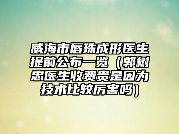 威海市唇珠成形医生提前公布一览（郭树忠医生收费贵是因为技术比较厉害吗）