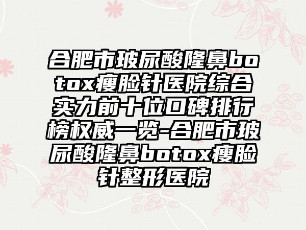 合肥市玻尿酸隆鼻botox瘦脸针医院综合实力前十位口碑排行榜权威一览-合肥市玻尿酸隆鼻botox瘦脸针整形医院