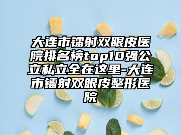 大连市镭射双眼皮医院排名榜top10强公立私立全在这里-大连市镭射双眼皮整形医院