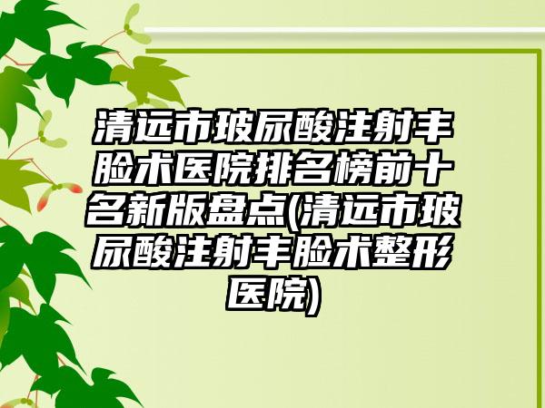 清远市玻尿酸注射丰脸术医院排名榜前十名新版盘点(清远市玻尿酸注射丰脸术整形医院)